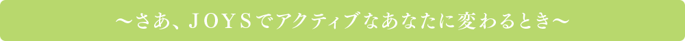 ~さあ、JOYSでアクティブなあなたに変わるとき~