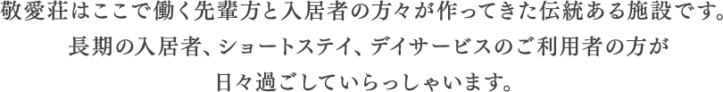 敬愛荘はここで働く先輩方と入居者の方々が作ってきた伝統ある施設です。長期の入居者、ショートステイ、デイサービスのご利用者の方が日々過ごしていらっしゃいます。