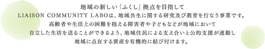 地域の新しい「ふくし」拠点を目指してLIAISON COMMUNITY LABOは、地域共生に関する研究及び教育を行なう事業です。高齢者や生活上の困難を抱える障害者や子どもなどが地域において自立した生活を送ることができるよう、地域住民による支え合いと公的支援が連動し地域に点在する資産を有機的に結び付けます。又、総合福祉相談窓口を開設し、地域福祉におけるワンストップサービスを提供致します。