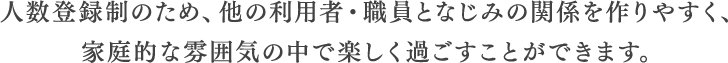 人数登録制のため、他の利用者・職員となじみの関係を作りやすく、家庭的な雰囲気の中で楽しく過ごすことができます。