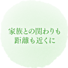 家族との関わりも距離も近くに
