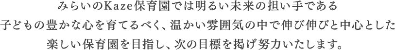 みらいのKaze保育園では明るい未来の担い手である子どもの豊かな心を育てるべく、温かい雰囲気の中で伸び伸びと中心とした楽しい保育園を目指し、次の目標を掲げ努力いたします。