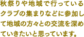 秋祭りや地域で行っているクラブの集まりなどに参加して地域の方々との交流を深めていきたいと思っています。
