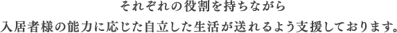 それぞれの役割を持ちながら入居者様の能力に応じた自立した生活が送れるよう支援しております。
