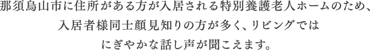 那須烏山市に住所がある方が入居される特別養護老人ホームのため、入居者様同士顔見知りの方が多く、リビングではにぎやかな話し声が聞こえます。