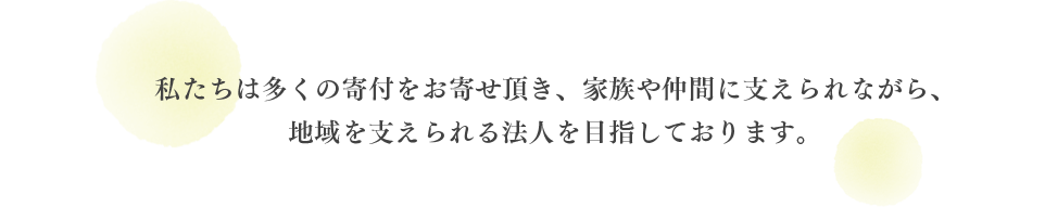 私たちは多くの寄付をお寄せ頂き、家族や仲間に支えられながら、地域を支えられる法人を目指しております。