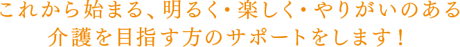 これから始まる、明るく・楽しく・やりがいのある介護を目指す方のサポートをします！
