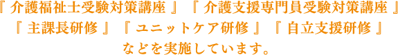 「介護福祉士受験対策講座」「介護支援専門員受験対策講座」「主課長研修」「ユニットケア研修」「自立支援研修」などを実施しています。